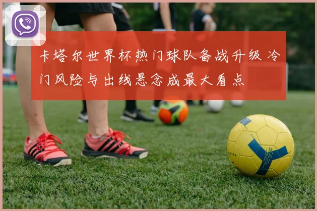 卡塔尔世界杯热门球队备战升级 冷门风险与出线悬念成最大看点