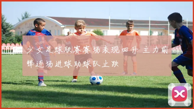 少女足球联赛赛场表现回升 主力前锋连场进球助球队止跌