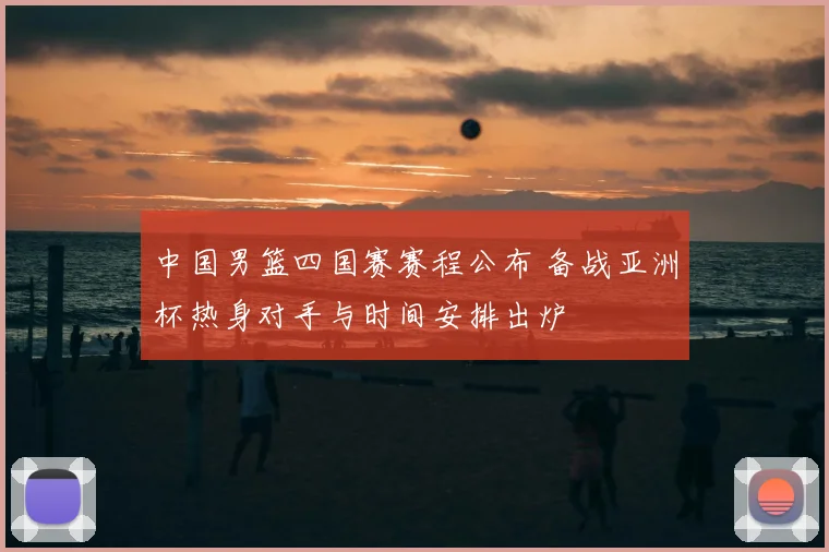 中国男篮四国赛赛程公布 备战亚洲杯热身对手与时间安排出炉