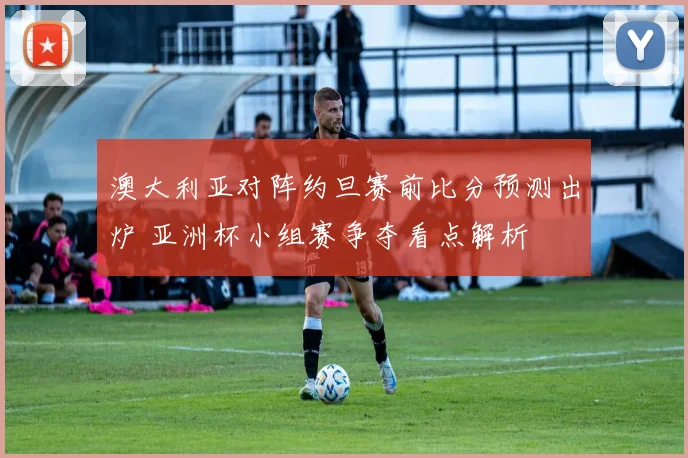 澳大利亚对阵约旦赛前比分预测出炉 亚洲杯小组赛争夺看点解析