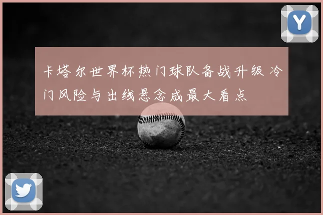 卡塔尔世界杯热门球队备战升级 冷门风险与出线悬念成最大看点