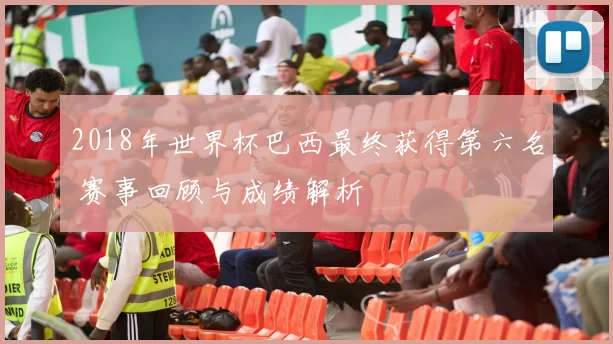 2018年世界杯巴西最终获得第六名 赛事回顾与成绩解析