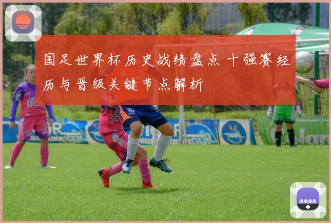 国足世界杯历史战绩盘点 十强赛经历与晋级关键节点解析