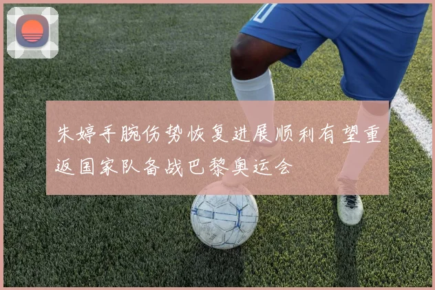 朱婷手腕伤势恢复进展顺利有望重返国家队备战巴黎奥运会