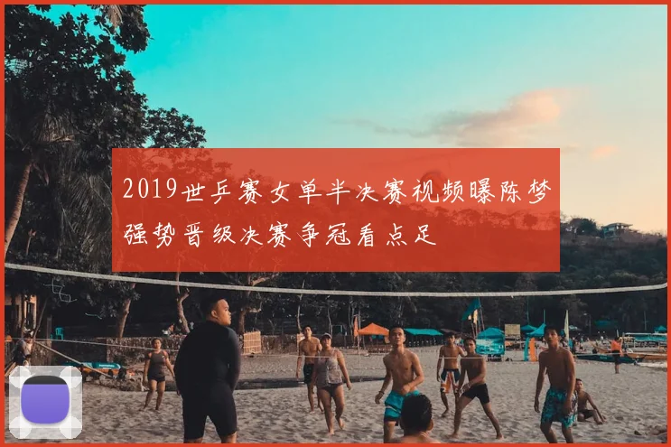 2019世乒赛女单半决赛视频曝陈梦强势晋级决赛争冠看点足