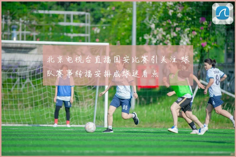 北京电视台直播国安比赛引关注 球队赛事转播安排成球迷看点