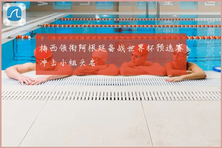 梅西领衔阿根廷备战世界杯预选赛冲击小组头名