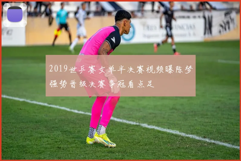 2019世乒赛女单半决赛视频曝陈梦强势晋级决赛争冠看点足
