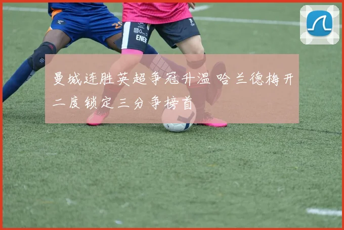 曼城连胜英超争冠升温 哈兰德梅开二度锁定三分争榜首