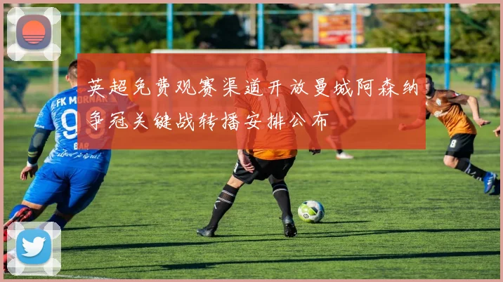 英超免费观赛渠道开放曼城阿森纳争冠关键战转播安排公布