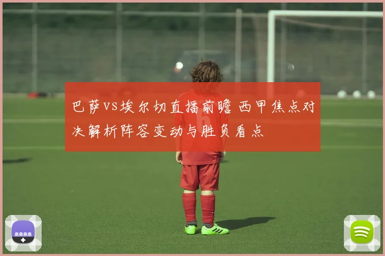 巴萨vs埃尔切直播前瞻 西甲焦点对决解析阵容变动与胜负看点