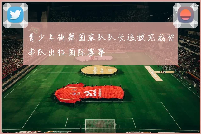 青少年街舞国家队队长选拔完成将率队出征国际赛事