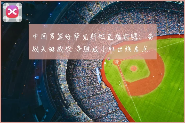 中国男篮哈萨克斯坦直播前瞻：备战关键战役 争胜成小组出线看点
