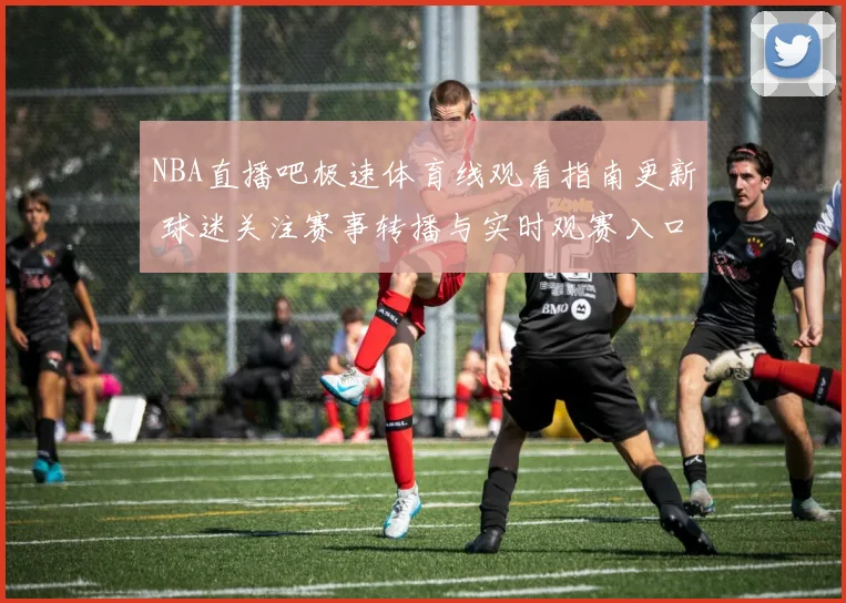 NBA直播吧极速体育线观看指南更新 球迷关注赛事转播与实时观赛入口