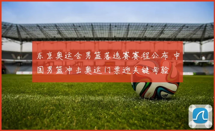 东京奥运会男篮落选赛赛程公布 中国男篮冲击奥运门票迎关键考验