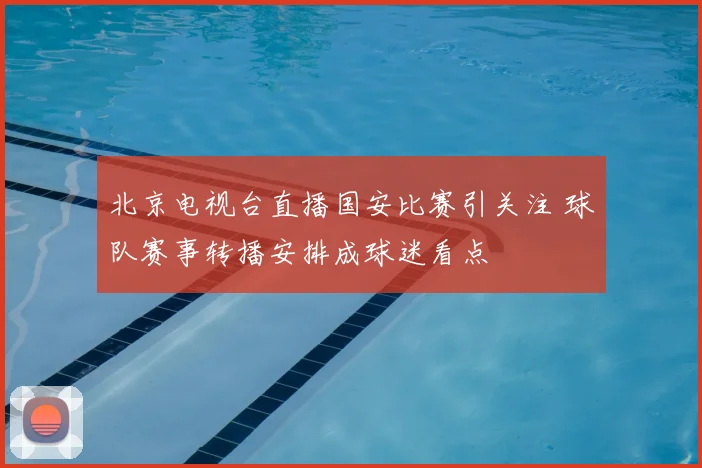 北京电视台直播国安比赛引关注 球队赛事转播安排成球迷看点