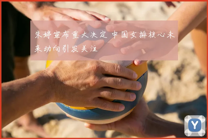 朱婷宣布重大决定 中国女排核心未来动向引发关注