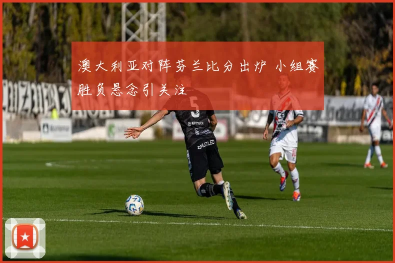 澳大利亚对阵芬兰比分出炉 小组赛胜负悬念引关注