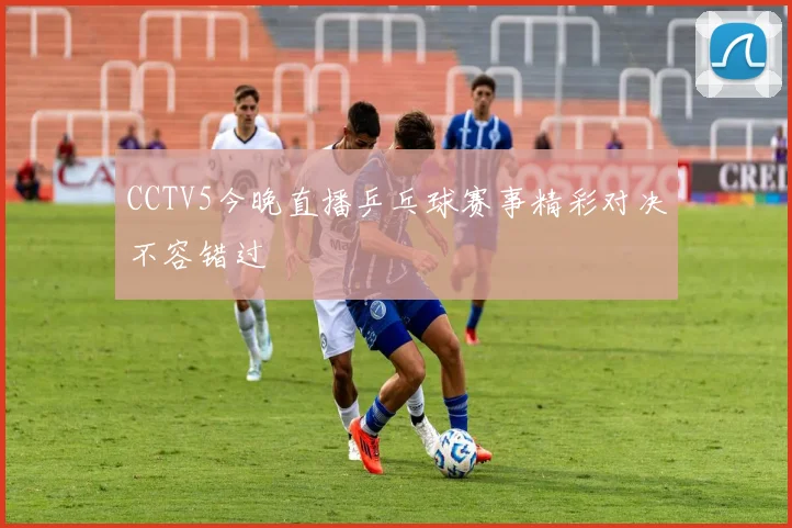 CCTV5今晚直播乒乓球赛事精彩对决不容错过