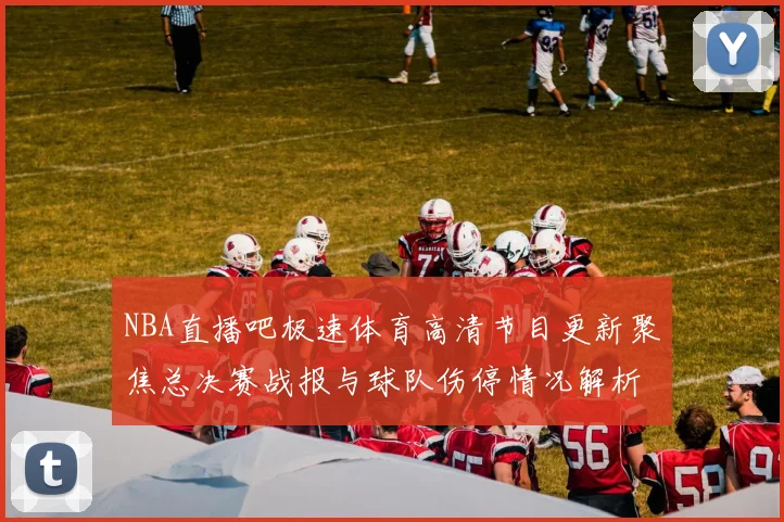 NBA直播吧极速体育高清节目更新聚焦总决赛战报与球队伤停情况解析