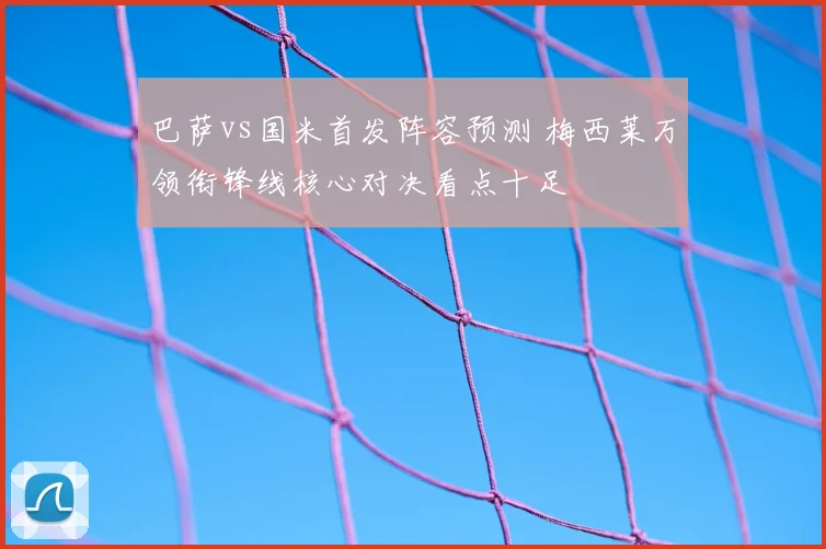 巴萨vs国米首发阵容预测 梅西莱万领衔锋线核心对决看点十足