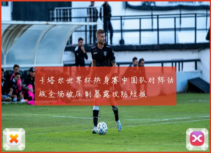 卡塔尔世界杯热身赛中国队对阵劲旅全场被压制暴露攻防短板
