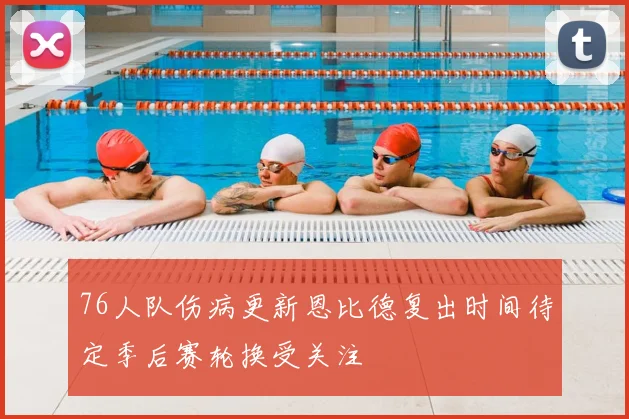 76人队伤病更新恩比德复出时间待定季后赛轮换受关注
