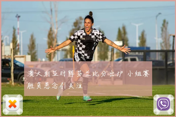 澳大利亚对阵芬兰比分出炉 小组赛胜负悬念引关注