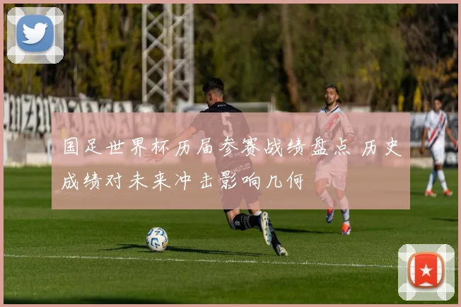 国足世界杯历届参赛战绩盘点 历史成绩对未来冲击影响几何