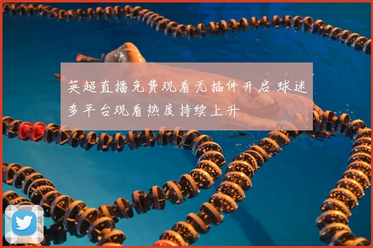 英超直播免费观看无插件开启 球迷多平台观看热度持续上升