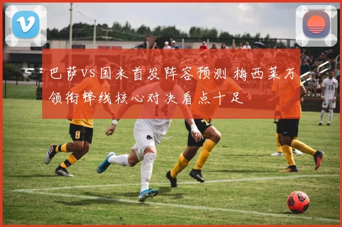 巴萨vs国米首发阵容预测 梅西莱万领衔锋线核心对决看点十足