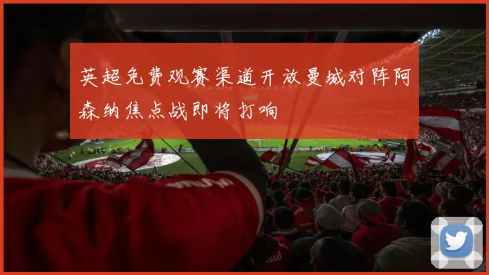 英超免费观赛渠道开放曼城对阵阿森纳焦点战即将打响