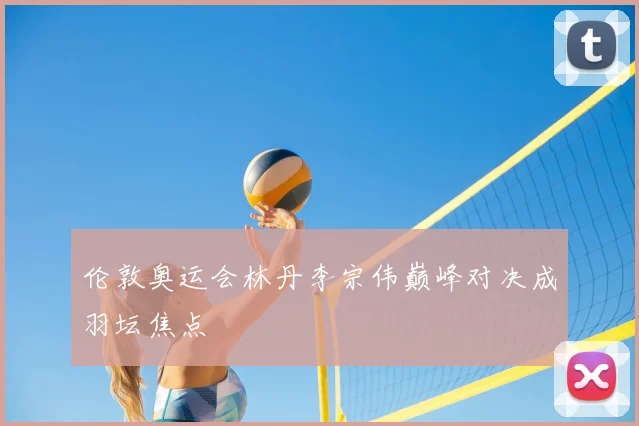 伦敦奥运会林丹李宗伟巅峰对决成羽坛焦点