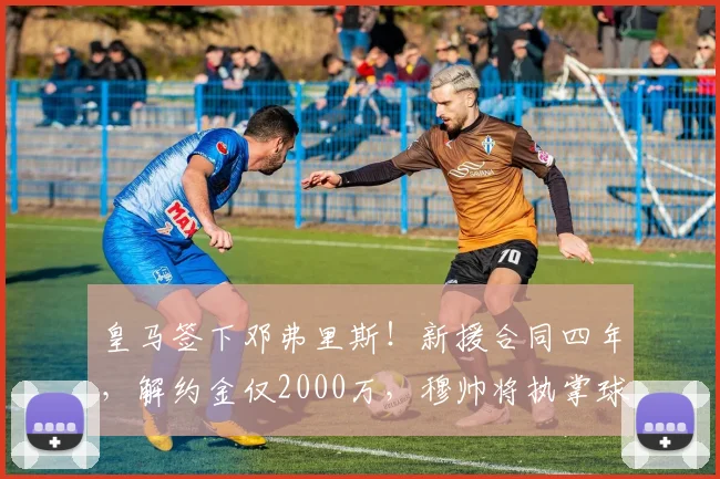 皇马签下邓弗里斯!新援合同四年,解约金仅2000万,穆帅将执掌球队_科纳特_弗洛伦蒂诺_国米