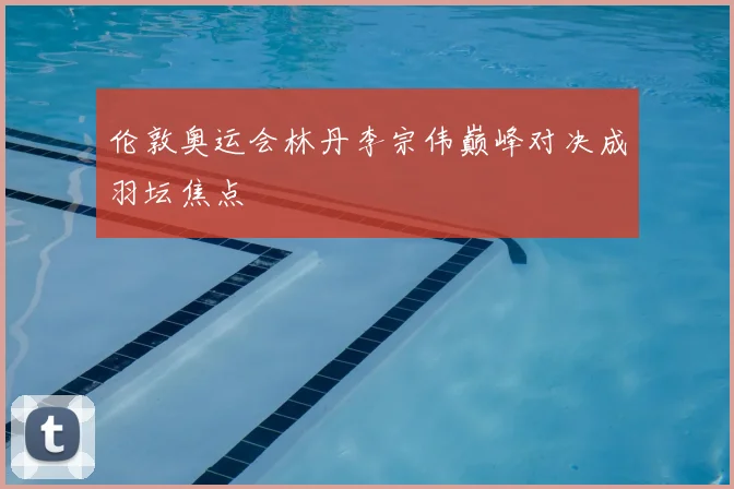 伦敦奥运会林丹李宗伟巅峰对决成羽坛焦点